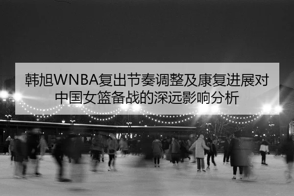 韩旭WNBA复出节奏调整及康复进展对中国女篮备战的深远影响分析