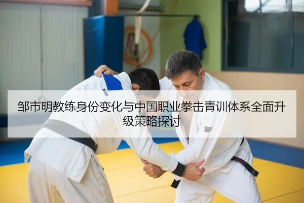 邹市明教练身份变化与中国职业拳击青训体系全面升级策略探讨